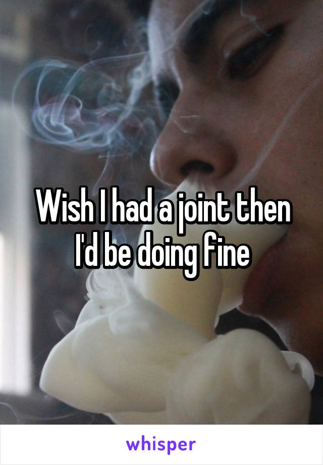 Wish I had a joint then I'd be doing fine