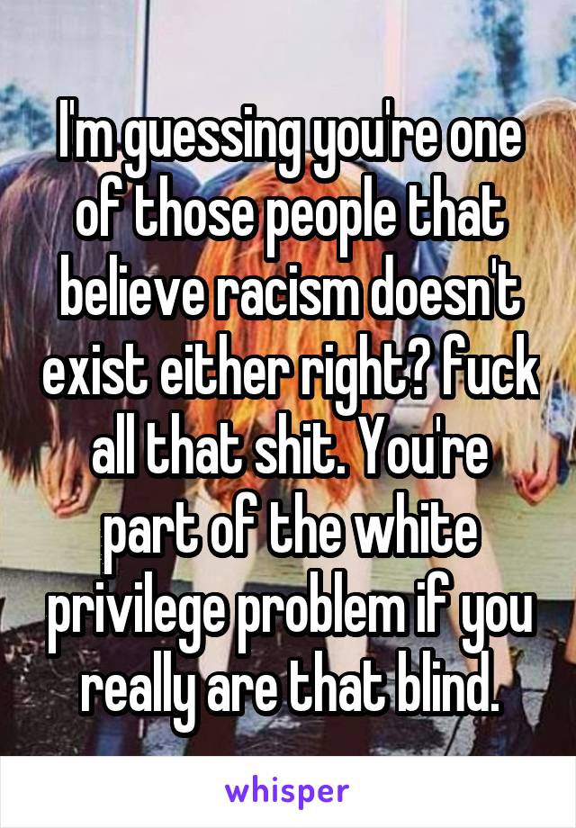 I'm guessing you're one of those people that believe racism doesn't exist either right? fuck all that shit. You're part of the white privilege problem if you really are that blind.