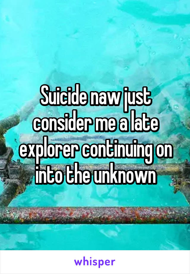 Suicide naw just consider me a late explorer continuing on into the unknown