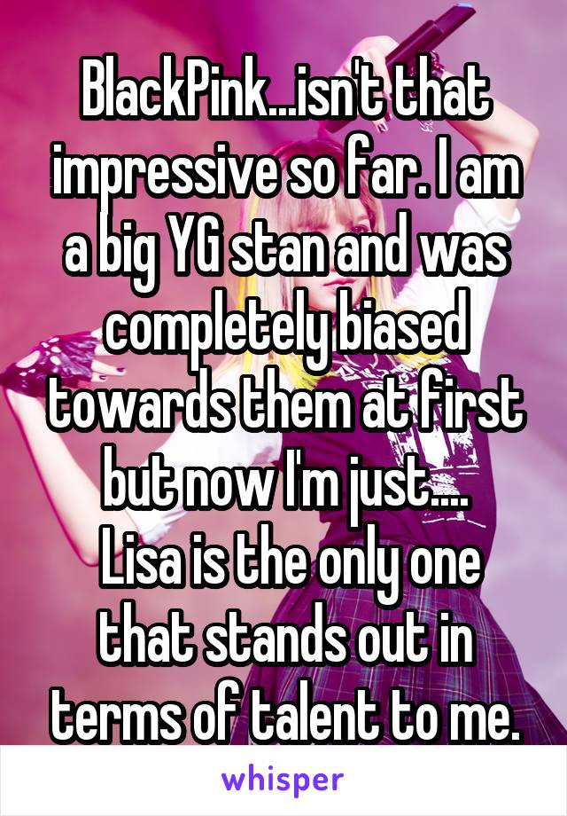 BlackPink...isn't that impressive so far. I am a big YG stan and was completely biased towards them at first but now I'm just....
 Lisa is the only one that stands out in terms of talent to me.