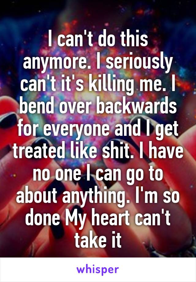 I can't do this anymore. I seriously can't it's killing me. I bend over backwards for everyone and I get treated like shit. I have no one I can go to about anything. I'm so done My heart can't take it