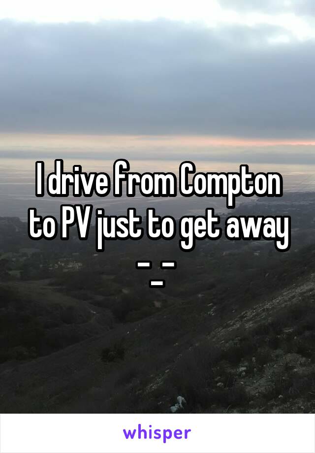 I drive from Compton to PV just to get away -_- 