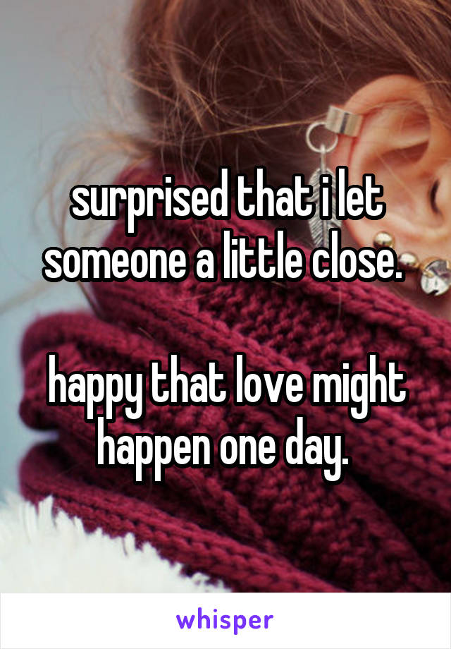 surprised that i let someone a little close. 

happy that love might happen one day. 