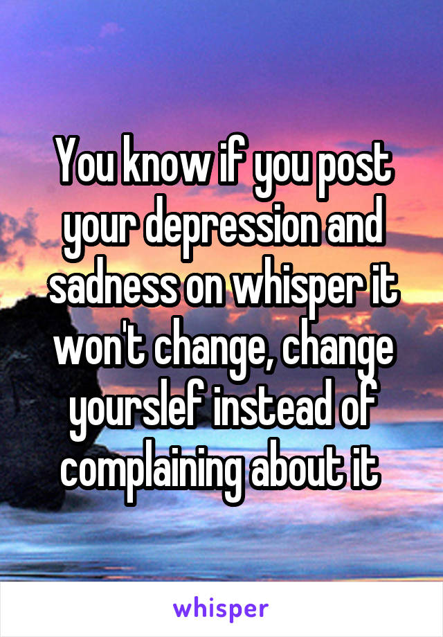 You know if you post your depression and sadness on whisper it won't change, change yourslef instead of complaining about it 