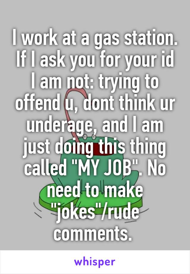 I work at a gas station. If I ask you for your id I am not: trying to offend u, dont think ur underage, and I am just doing this thing called "MY JOB". No need to make "jokes"/rude comments. 