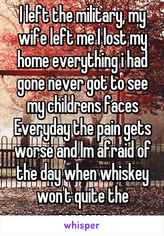 I left the military, my wife left me I lost my home everything i had gone never got to see my childrens faces Everyday the pain gets worse and Im afraid of the day when whiskey won't quite the screams