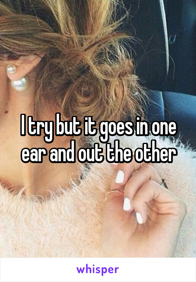 I try but it goes in one ear and out the other