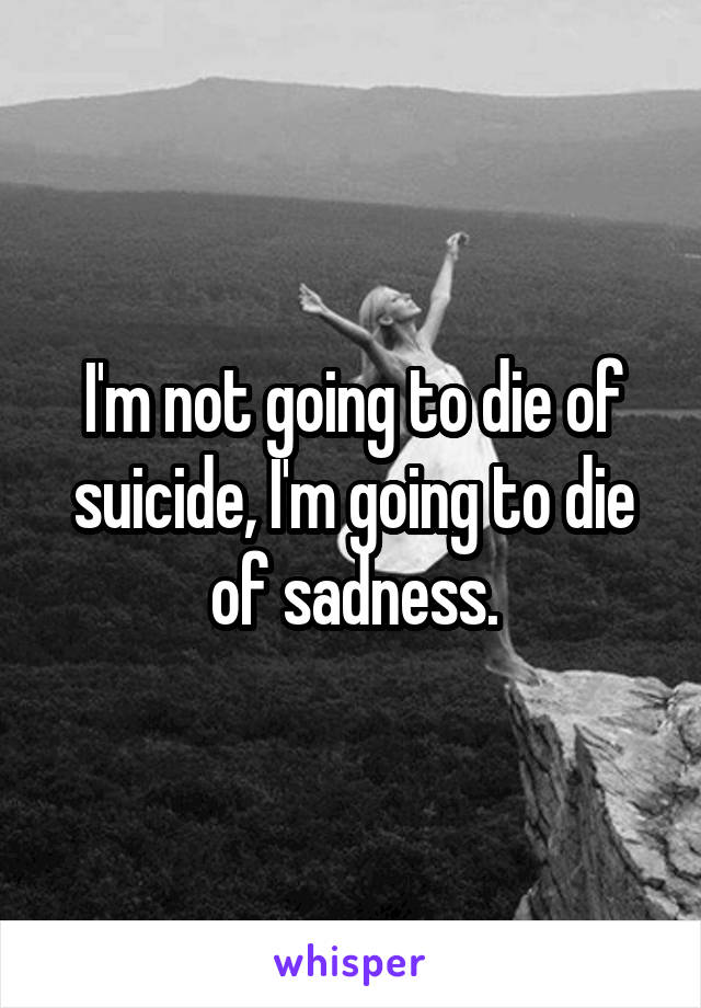 I'm not going to die of suicide, I'm going to die of sadness.