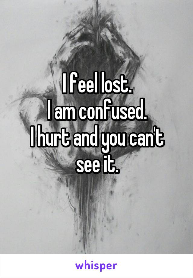 I feel lost.
I am confused.
I hurt and you can't see it.
