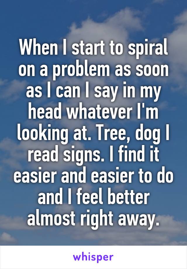 When I start to spiral on a problem as soon as I can I say in my head whatever I'm looking at. Tree, dog I read signs. I find it easier and easier to do and I feel better almost right away.