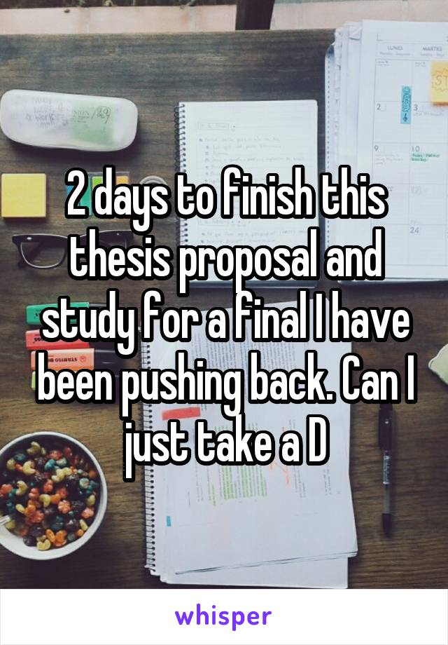 2 days to finish this thesis proposal and study for a final I have been pushing back. Can I just take a D