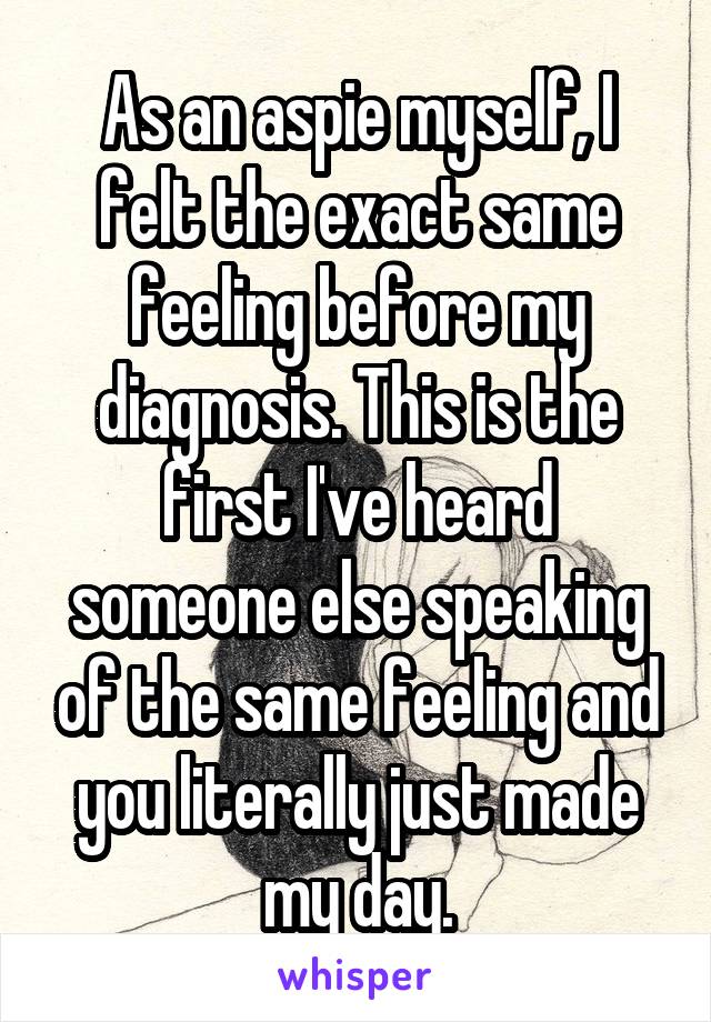 As an aspie myself, I felt the exact same feeling before my diagnosis. This is the first I've heard someone else speaking of the same feeling and you literally just made my day.