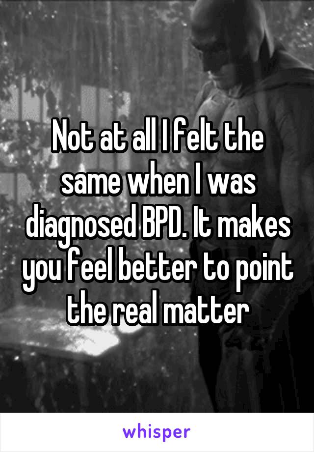 Not at all I felt the same when I was diagnosed BPD. It makes you feel better to point the real matter