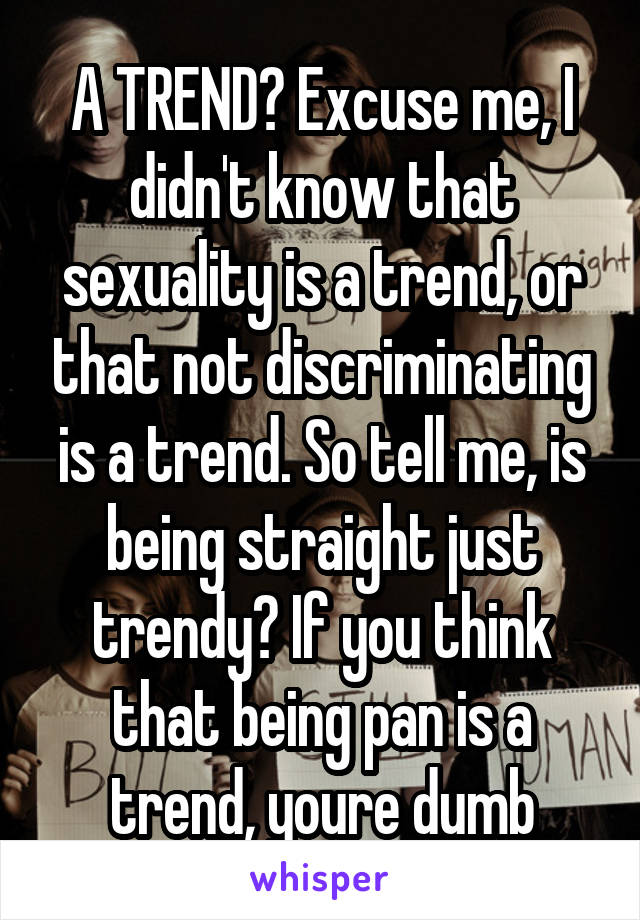 A TREND? Excuse me, I didn't know that sexuality is a trend, or that not discriminating is a trend. So tell me, is being straight just trendy? If you think that being pan is a trend, youre dumb