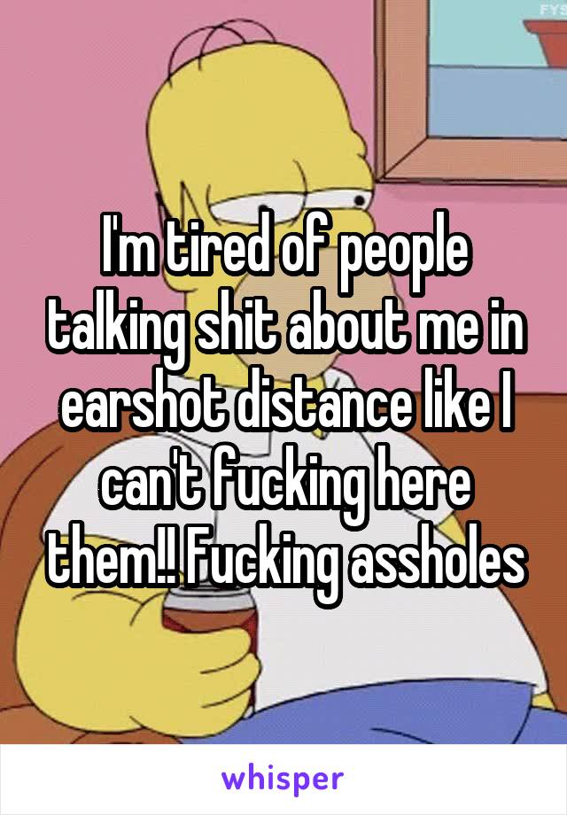 I'm tired of people talking shit about me in earshot distance like I can't fucking here them!! Fucking assholes