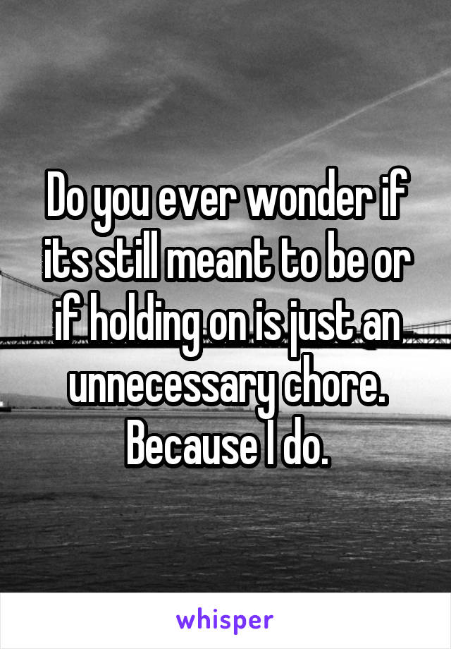 Do you ever wonder if its still meant to be or if holding on is just an unnecessary chore. Because I do.