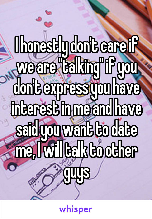 I honestly don't care if we are "talking" if you don't express you have interest in me and have said you want to date me, I will talk to other guys