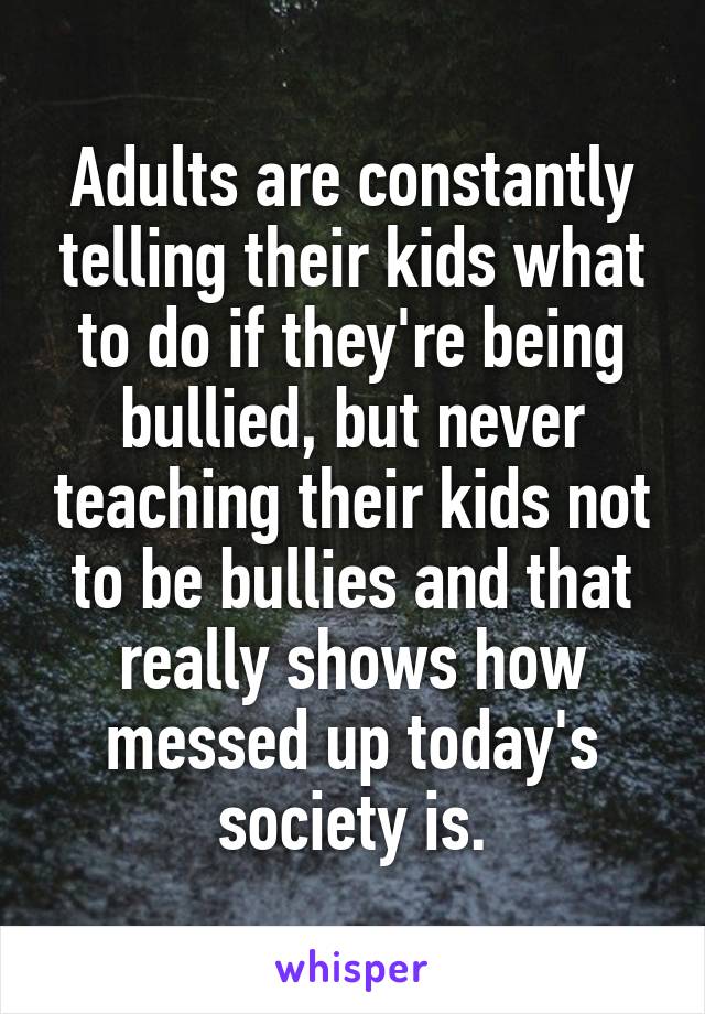 Adults are constantly telling their kids what to do if they're being bullied, but never teaching their kids not to be bullies and that really shows how messed up today's society is.