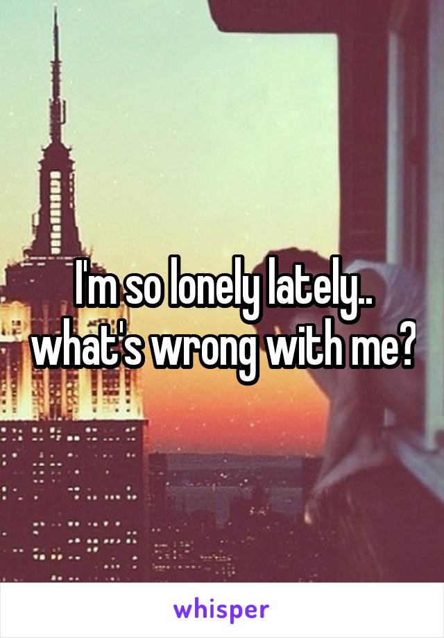 I'm so lonely lately.. what's wrong with me?