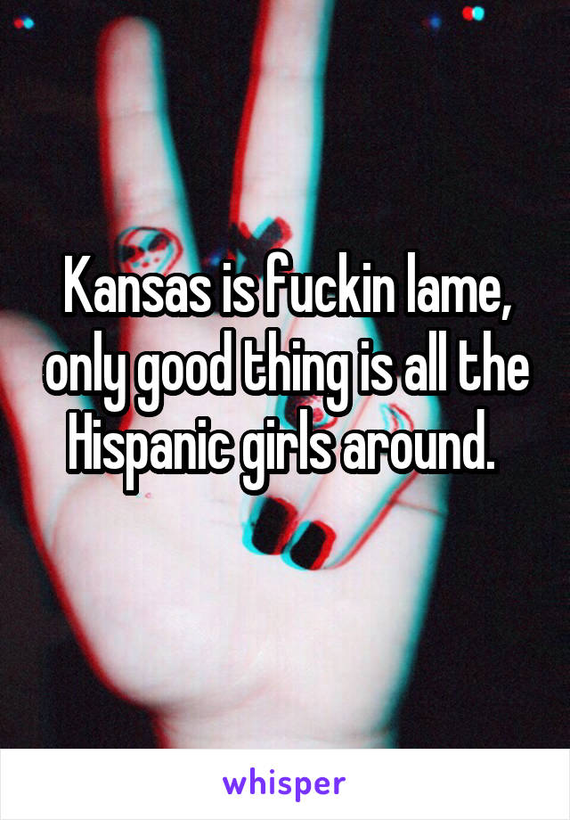 Kansas is fuckin lame, only good thing is all the Hispanic girls around. 
