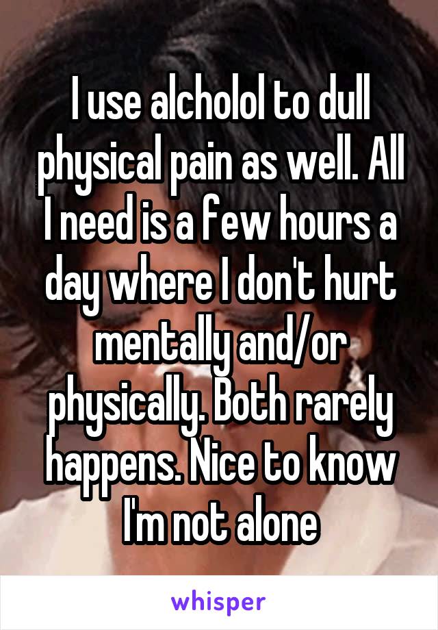 I use alcholol to dull physical pain as well. All I need is a few hours a day where I don't hurt mentally and/or physically. Both rarely happens. Nice to know I'm not alone