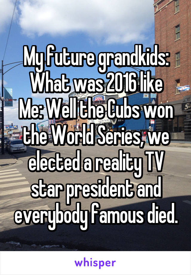 My future grandkids:
What was 2016 like
Me: Well the Cubs won the World Series, we elected a reality TV star president and everybody famous died.