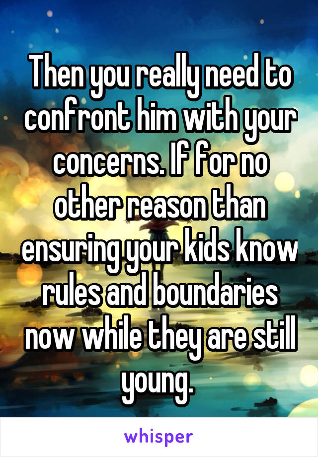 Then you really need to confront him with your concerns. If for no other reason than ensuring your kids know rules and boundaries now while they are still young. 