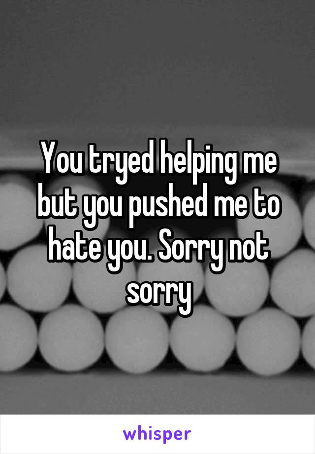 You tryed helping me but you pushed me to hate you. Sorry not sorry