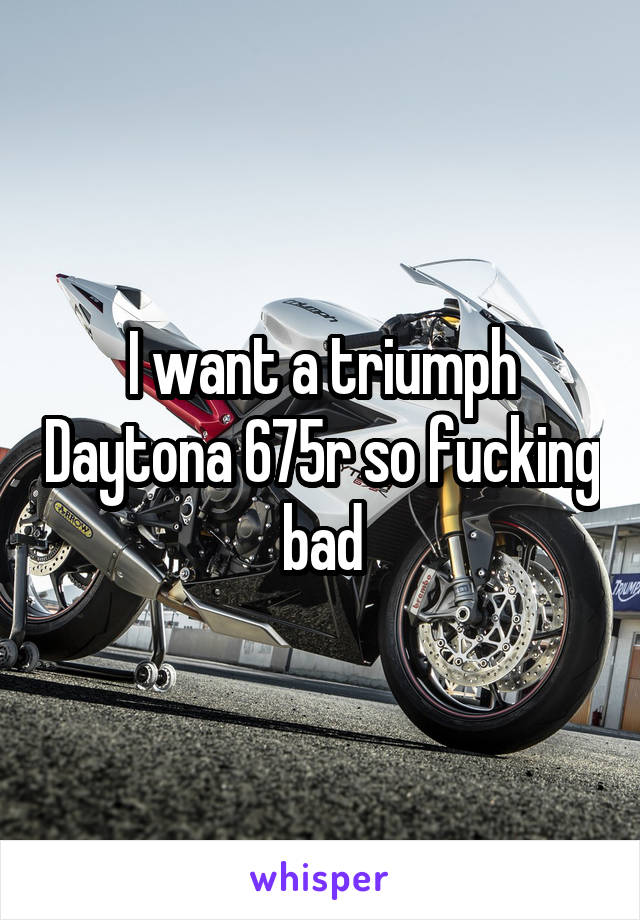 I want a triumph Daytona 675r so fucking bad