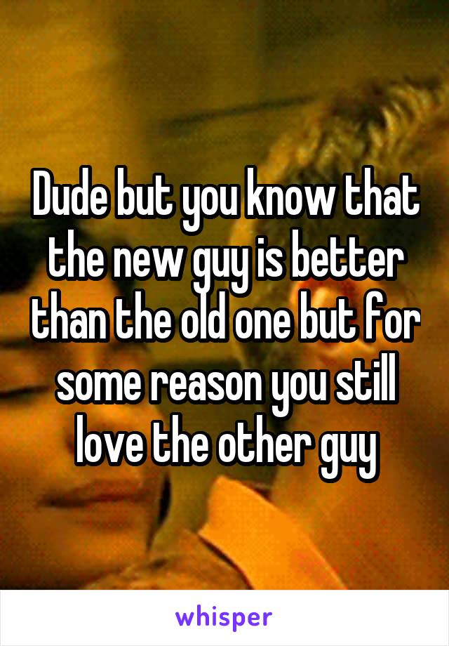 Dude but you know that the new guy is better than the old one but for some reason you still love the other guy