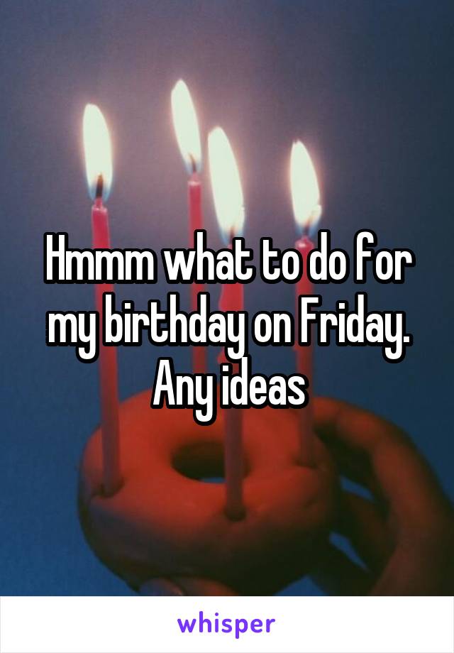 Hmmm what to do for my birthday on Friday. Any ideas