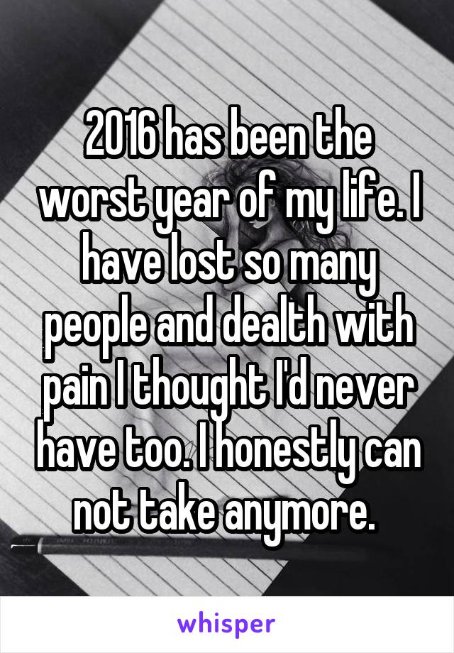 2016 has been the worst year of my life. I have lost so many people and dealth with pain I thought I'd never have too. I honestly can not take anymore. 