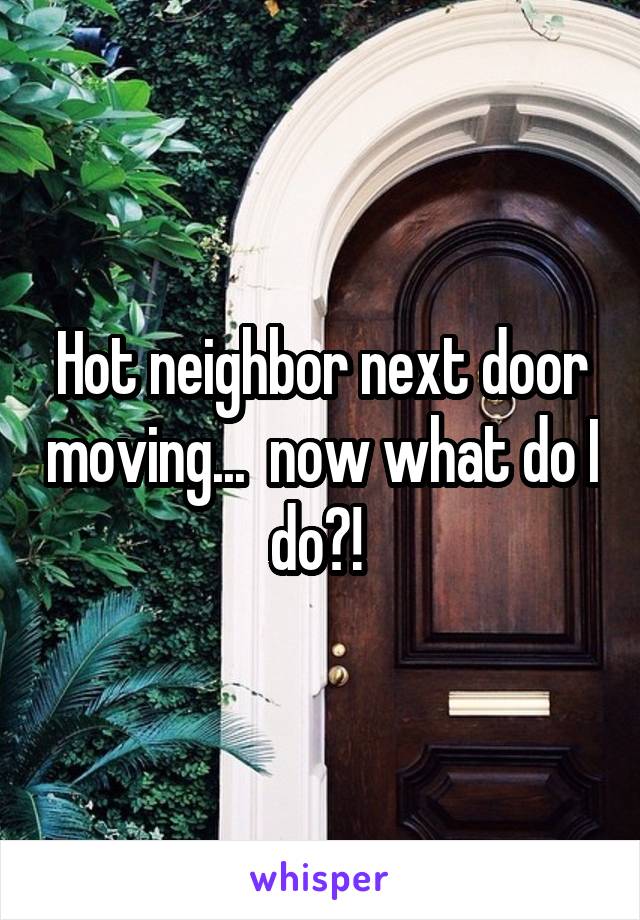 Hot neighbor next door moving...  now what do I do?! 