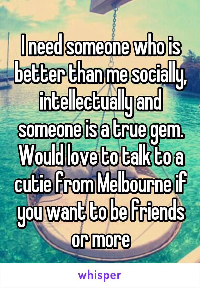 I need someone who is better than me socially, intellectually and someone is a true gem. Would love to talk to a cutie from Melbourne if you want to be friends or more