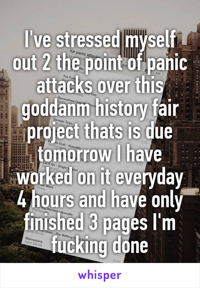 I've stressed myself out 2 the point of panic attacks over this goddanm history fair project thats is due tomorrow I have worked on it everyday 4 hours and have only finished 3 pages I'm fucking done