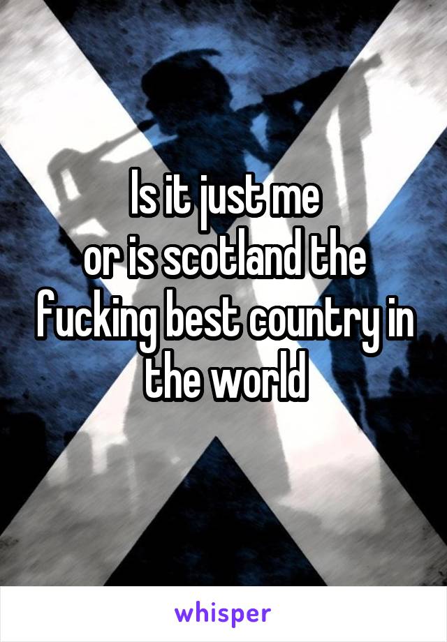 Is it just me
or is scotland the fucking best country in the world
