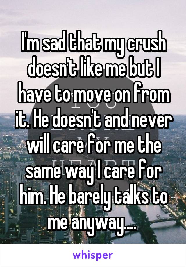 I'm sad that my crush doesn't like me but I have to move on from it. He doesn't and never will care for me the same way I care for him. He barely talks to me anyway.... 