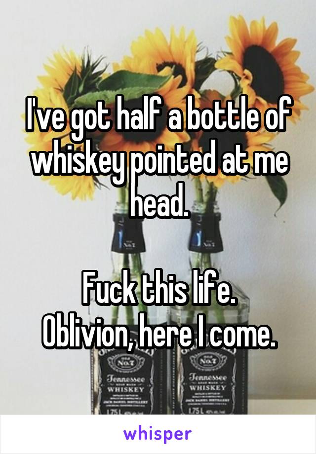 I've got half a bottle of whiskey pointed at me head.

Fuck this life.
Oblivion, here I come.