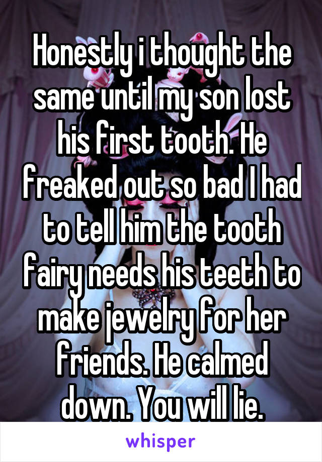 Honestly i thought the same until my son lost his first tooth. He freaked out so bad I had to tell him the tooth fairy needs his teeth to make jewelry for her friends. He calmed down. You will lie.