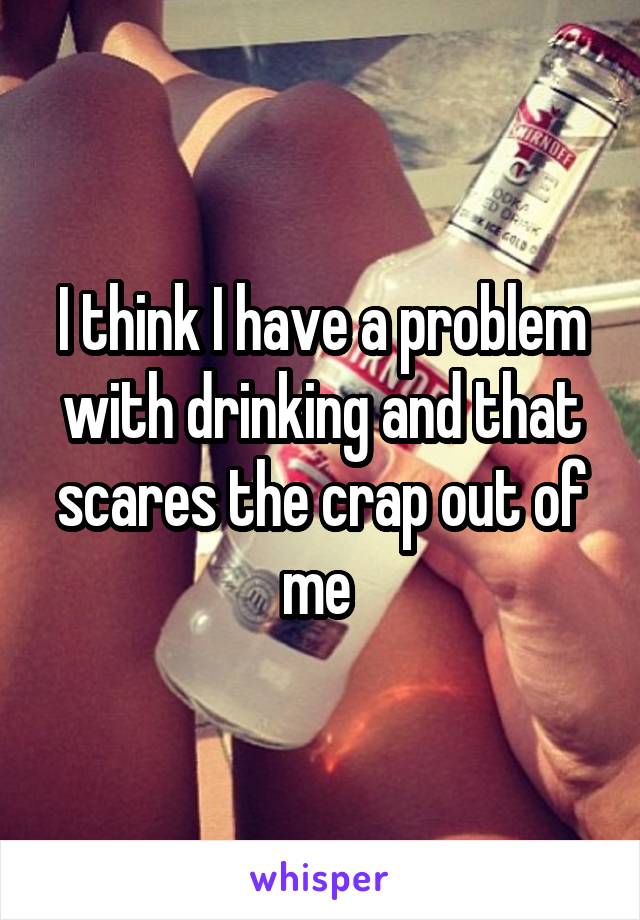 I think I have a problem with drinking and that scares the crap out of me 