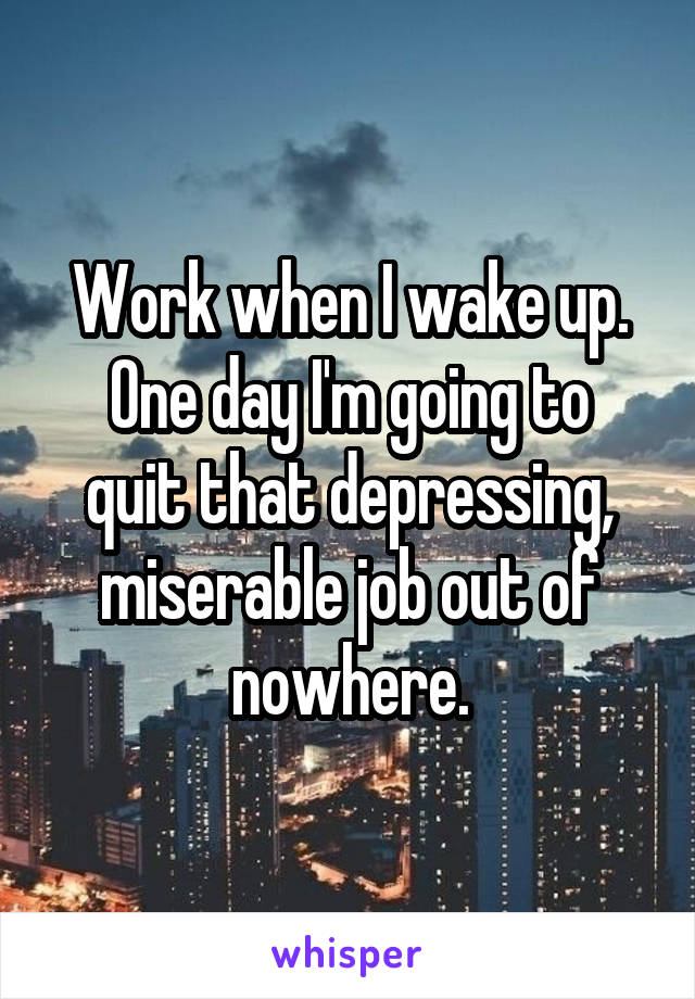 Work when I wake up.
One day I'm going to quit that depressing, miserable job out of nowhere.