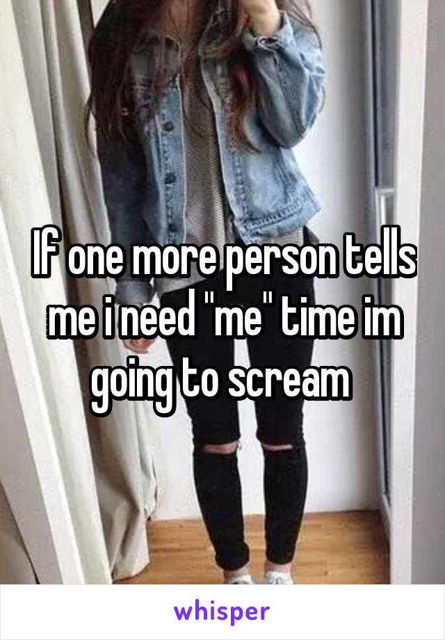 If one more person tells me i need "me" time im going to scream 