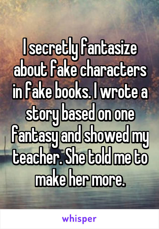 I secretly fantasize about fake characters in fake books. I wrote a story based on one fantasy and showed my teacher. She told me to make her more.