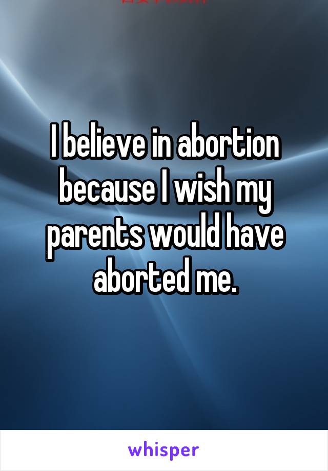 I believe in abortion because I wish my parents would have aborted me.
