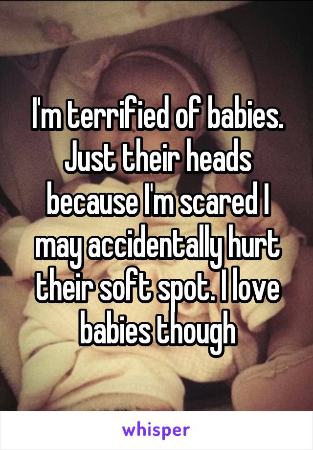 I'm terrified of babies. Just their heads because I'm scared I may accidentally hurt their soft spot. I love babies though