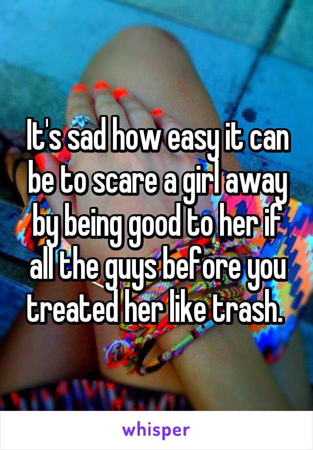 It's sad how easy it can be to scare a girl away by being good to her if all the guys before you treated her like trash. 