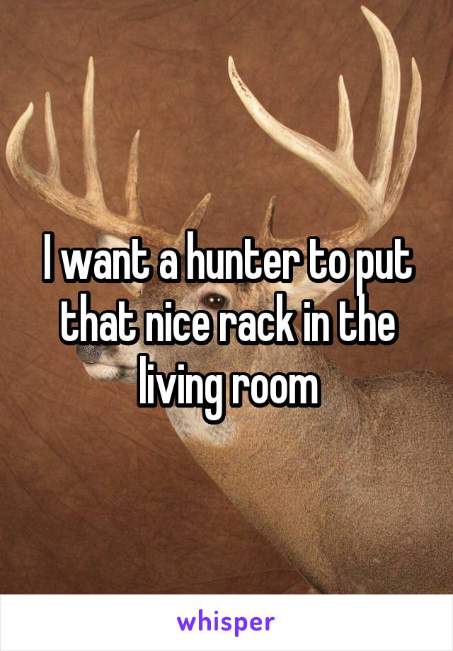 I want a hunter to put that nice rack in the living room