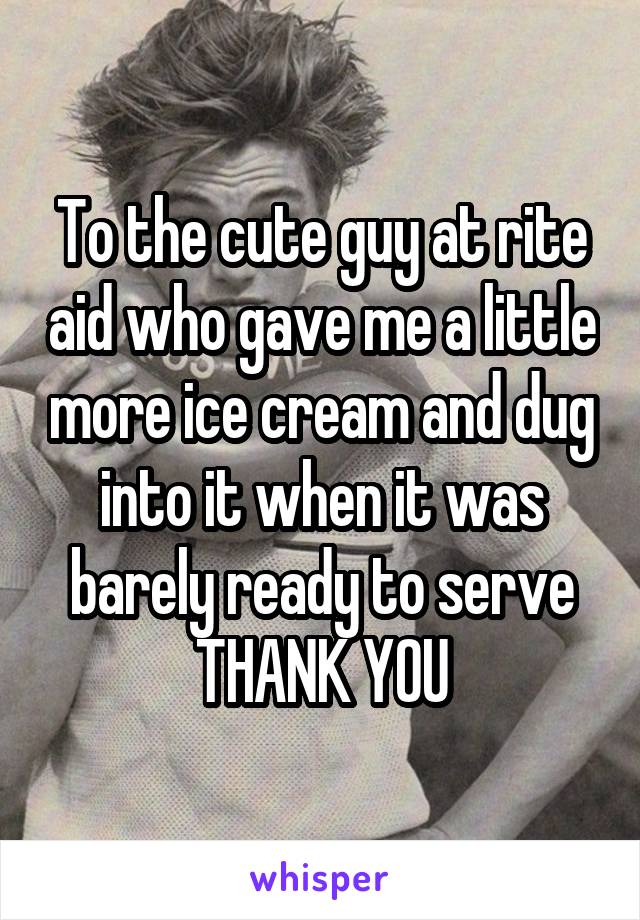 To the cute guy at rite aid who gave me a little more ice cream and dug into it when it was barely ready to serve
THANK YOU