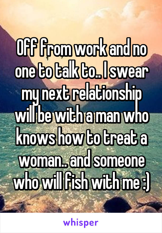 Off from work and no one to talk to.. I swear my next relationship will be with a man who knows how to treat a woman.. and someone who will fish with me :)