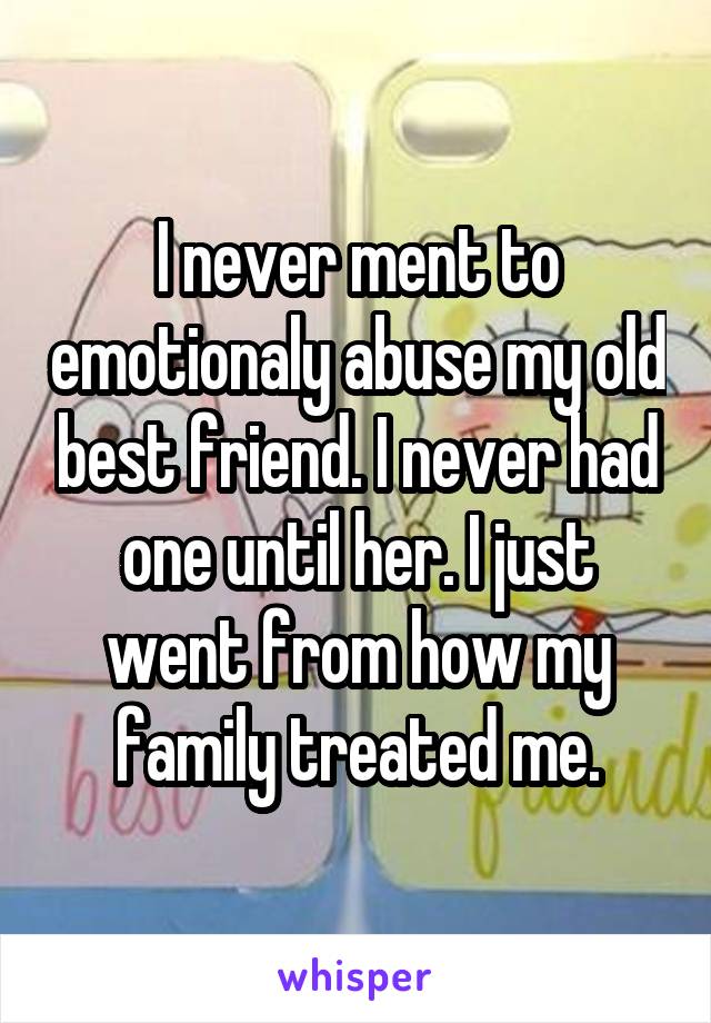 I never ment to emotionaly abuse my old best friend. I never had one until her. I just went from how my family treated me.